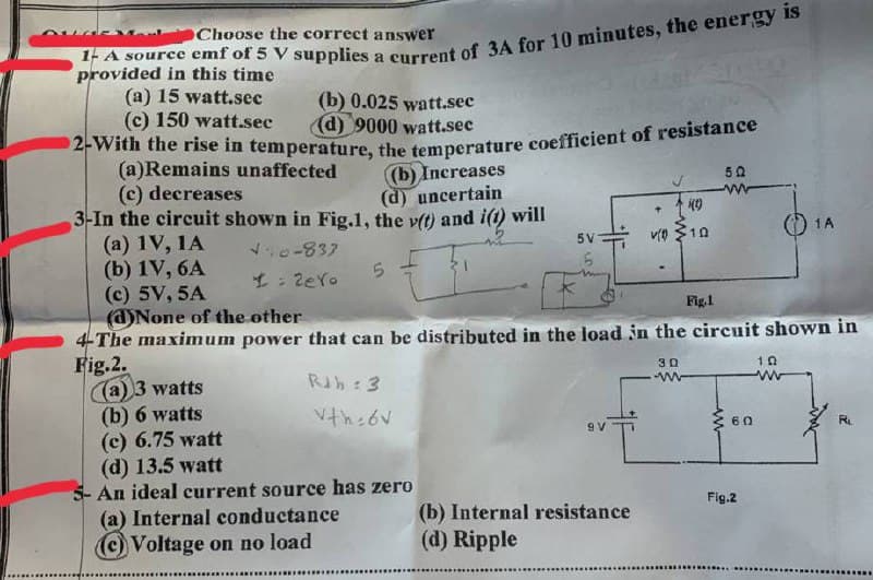 2-With the rise in temperature, the temperature coefficient of resistance
OChoose the correct answer
provided in this time
(a) 15 watt.sec
(c) 150 watt.sec
(b) 0.025
watt.sec
(d) 9000 watt.sec
(a)Remains unaffected
(c) decreases
3-In the circuit shown in Fig.1, the vft) and i(t) will
(a) 1V, 1A
(b) 1V, 6A
(c) 5V, 5A
(d)None of the other
4-The maximum power that can be distributed in the load in the circuit shown in
Fig.2.
(a) 3 watts
(b) 6 watts
(c) 6.75 watt
(d) 13.5 watt
5- An ideal current source has zero
(a) Internal conductance
(c) Voltage on no load
(b) Increases
(d) uncertain
50
O 1A
5V
v $10
o-837
5.
L: 2ero
Fig.1
30
RJb: 3
Vth:6V
{ 60
9 V
R.
Fig.2
(b) Internal resistance
(d) Ripple
...... ...... ..
........................
...
.............
