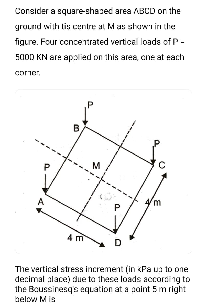 Consider a square-shaped area ABCD on the
ground with tis centre at M as shown in the
figure. Four concentrated vertical loads of P =
%3D
5000 KN are applied on this area, one at each
corner.
.P
B
A
4m
4 m
The vertical stress increment (in kPa up to one
decimal place) due to these loads according to
the Boussinesq's equation at a point 5 m right
below M is
