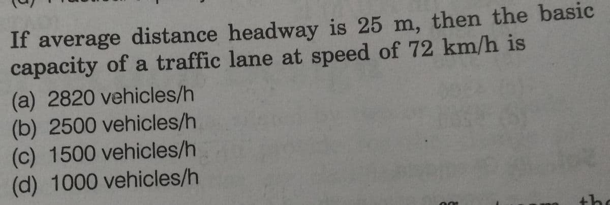 If average distance headway is 25 m, then the basic
capacity of a traffic lane at speed of 72 km/h is
(a) 2820 vehicles/h
(b) 2500 vehicles/h
(c) 1500 vehicles/h
(d) 1000 vehicles/h
the