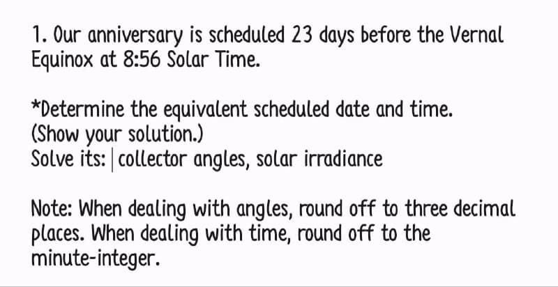 1. Our anniversary is scheduled 23 days before the Vernal
Equinox at 8:56 Solar Time.
*Determine the equivalent scheduled date and time.
(Show your solution.)
Solve its: collector angles, solar irradiance
Note: When dealing with angles, round off to three decimal
places. When dealing with time, round off to the
minute-integer.