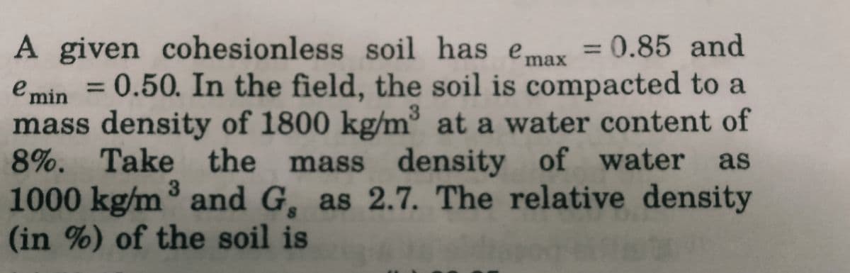 A given cohesionless soil has e max = 0.85 and
emin = 0.50. In the field, the soil is compacted to a
mass density of 1800 kg/m³ at a water content of
8%. Take the mass density of water as
1000 kg/m³ and G, as 2.7. The relative density
(in %) of the soil is