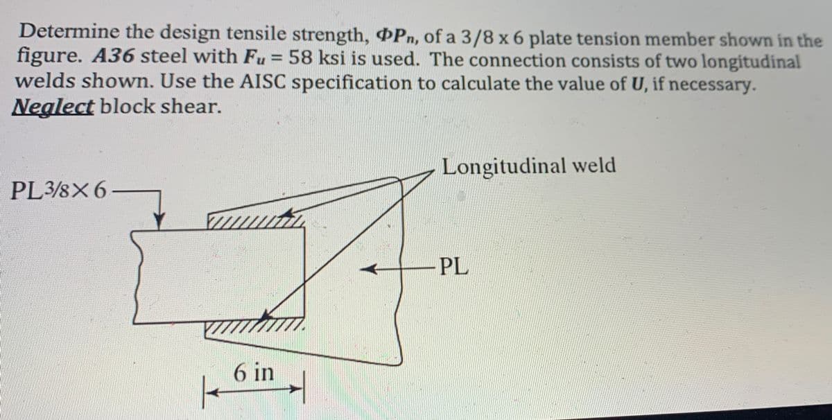 Determine the design tensile strength, Pn, of a 3/8 x 6 plate tension member shown in the
figure. A36 steel with Fu = 58 ksi is used. The connection consists of two longitudinal
welds shown. Use the AISC specification to calculate the value of U, if necessary.
Neglect block shear.
%3D
Longitudinal weld
PL3/8X6-
PL
6 in

