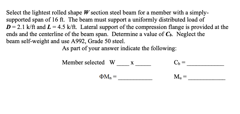 Select the lightest rolled shape W section steel beam for a member with a simply-
supported span of 16 ft. The beam must support a uniformly distributed load of
D= 2.1 k/ft and L = 4.5 k/ft. Lateral support of the compression flange is provided at the
ends and the centerline of the beam span. Determine a value of Cb. Neglect the
beam self-weight and use A992, Grade 50 steel.
As part of your answer indicate the following:
Member selected W_x
Cb =
Mu
