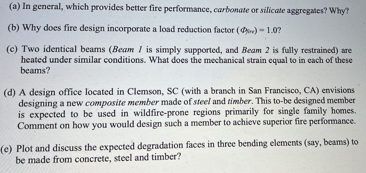 (a) In general, which provides better fire performance, carbonate or silicate aggregates? Why?
(b) Why does fire design incorporate a load reduction factor (Dfire) = 1.0?
(c) Two identical beams (Beam 1 is simply supported, and Beam 2 is fully restrained) are
heated under similar conditions. What does the mechanical strain equal to in each of these
beams?
(d) A design office located in Clemson, SC (with a branch in San Francisco, CA) envisions
designing a new composite member made of steel and timber. This to-be designed member
is expected to be used in wildfire-prone regions primarily for single family homes.
Comment on how you would design such a member to achieve superior fire performance.
(e) Plot and discuss the expected degradation faces in three bending elements (say, beams) to
be made from concrete, steel and timber?
