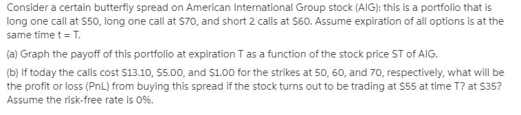 Consider a certain butterfly spread on American International Group stock (AIG): this is a portfolio that is
long one call at $50, long one call at S70, and short 2 calls at $60. Assume expiration of all options is at the
same time t = T.
(a) Graph the payoff of this portfolio at expiration T as a function of the stock price ST of AIG.
(b) If today the calls cost $13.10, $5.00, and S1.00 for the strikes at 50, 60, and 70, respectively, what will be
the profit or loss (PnL) from buying this spread if the stock turns out to be trading at $55 at time T? at $35?
Assume the risk-free rate is 0%.
