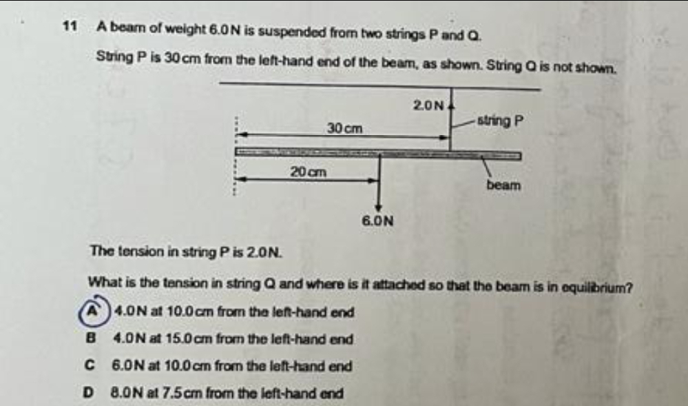 11
A beam of weight 6.0N is suspended from two strings Pand Q.
Sting P is 30 cm from the left-hand end of the beam, as shown. String Q is not shown.
2.0N.
30 cm
string P
20 cm
beam
6.ON
The tension in string Pis 2.0N.
What is the tension in string Q and where is it attached so that the beam is in oquilibrium?
4.0N at 10.0cm from the lef-hand end
B
4.0N at 15.0 cm from the left-hand end
C
6.0N at 10.0cm from the left-hand end
D 8.0N at 7.5cm from the left-hand end
