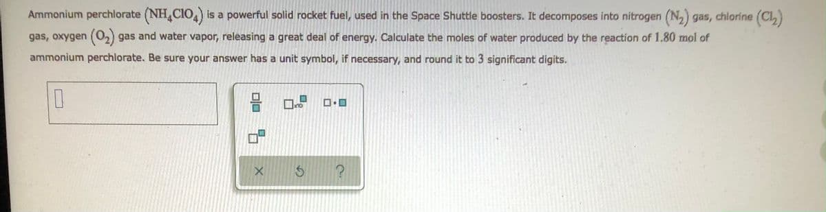 Ammonium perchlorate (NH4CIO4) is a powerful solid rocket fuel, used in the Space Shuttle boosters. It decomposes into nitrogen (N₂) gas, chlorine (Cl₂)
gas, oxygen (0₂) gas and water vapor, releasing a great deal of energy. Calculate the moles of water produced by the reaction of 1.80 mol of
ammonium perchlorate. Be sure your answer has a unit symbol, if necessary, and round it to 3 significant digits.
0
x10
010 9
X
G
7.
?