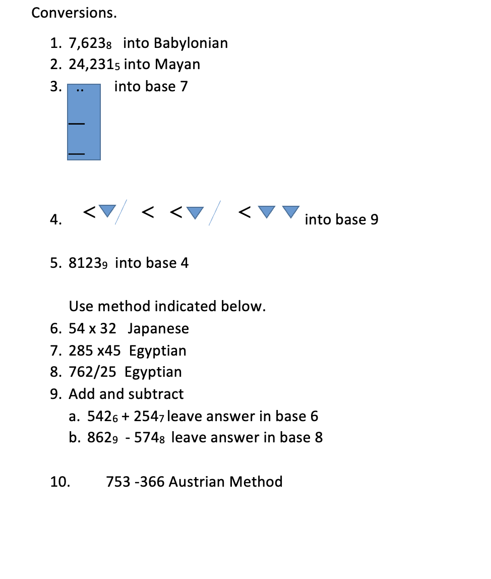 Conversions.
1. 7,6238 into Babylonian
2. 24,2315 into Mayan
into base 7
3.
4.
5. 81239 into base 4
Use method indicated below.
6. 54 x 32 Japanese
7. 285 x45 Egyptian
8. 762/25 Egyptian
9. Add and subtract
a. 5426 +2547 leave answer in base 6
b. 8629 - 5748 leave answer in base 8
10.
into base 9
753 -366 Austrian Method