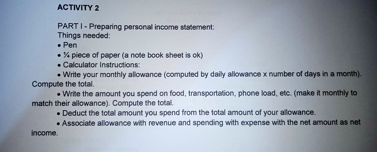 ACTIVITY 2
PART I- Preparing personal income statement:
Things needed:
• Pen
• 4 piece of paper (a note book sheet is ok)
• Calculator Instructions:
• Write your monthly allowance (computed by daily allowance x number of days in a month).
Compute the total.
• Write the amount you spend on food, transportation, phone load, etc. (make it monthly to
match their allowance). Compute the total.
• Deduct the total amount you spend from the total amount of your allowance.
• Associate allowance with revenue and spending with expense with the net amount as net
income.
