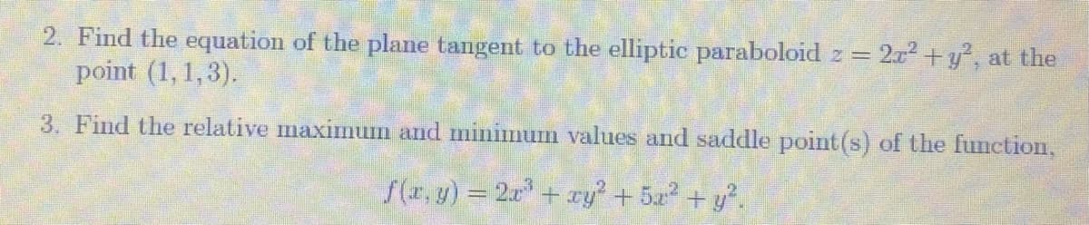 2. Find the equation of the plane tangent to the elliptic paraboloid z = 2r +y°, at the
point (1, 1,3).
3. Find the relative maximum and minimum values and saddle point(s) of the function,
S(r, y) = 2x+ ry + 5x2 + y.
