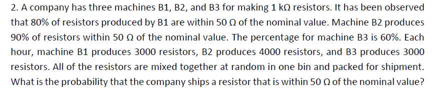 2. A company has three machines B1, B2, and B3 for making 1 k2 resistors. It has been observed
that 80% of resistors produced by B1 are within 50 Q of the nominal value. Machine B2 produces
90% of resistors within 50 0 of the nominal value. The percentage for machine B3 is 60%. Each
hour, machine B1 produces 3000 resistors, B2 produces 4000 resistors, and B3 produces 3000
resistors. All of the resistors are mixed together at random in one bin and packed for shipment.
What is the probability that the company ships a resistor that is within 50 Q of the nominal value?
