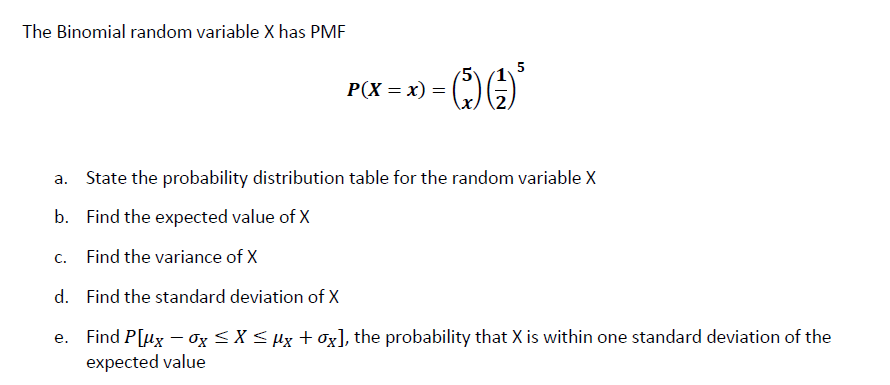 The Binomial random variable X has PMF
P(X = x) =
a. State the probability distribution table for the random variable X
b. Find the expected value of X
C.
Find the variance of X
d. Find the standard deviation of X
e. Find P[ux – Og <X < µx + Ox], the probability that X is within one standard deviation of the
expected value
