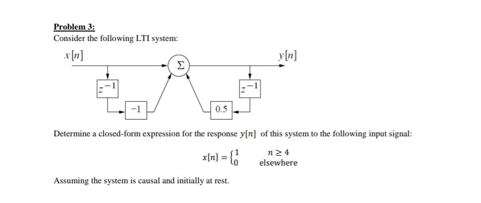 Problem 3:
Consider the following LTI system:
x [n]
y[n]
Σ
0.5
Determine a closed-form expression for the response y[n] of this system to the following input signal:
x[n] =
n2 4
elsewhere
Assuming the system is causal and initially at rest.
