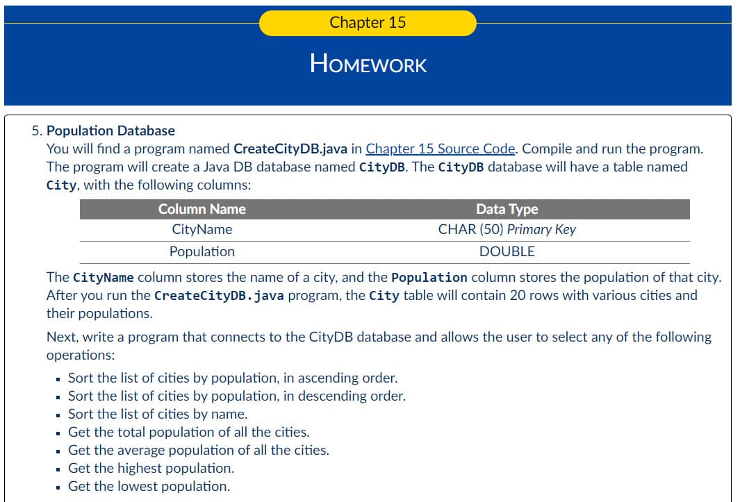 Chapter 15
HOMEWORK
5. Population Database
You will find a program named CreateCityDB.java in Chapter 15 Source Code. Compile and run the program.
The program will create a Java DB database named CityDB. The CityDB database will have a table named
City, with the following columns:
Column Name
CityName
Population
Data Type
CHAR (50) Primary Key
DOUBLE
The CityName column stores the name of a city, and the Population column stores the population of that city.
After you run the CreateCityDB.java program, the City table will contain 20 rows with various cities and
their populations.
Next, write a program that connects to the CityDB database and allows the user to select any of the following
operations:
▪ Sort the list of cities by population, in ascending order.
▪ Sort the list of cities by population, in descending order.
▪ Sort the list of cities by name.
▪ Get the total population of all the cities.
▪ Get the average population of all the cities.
Get the highest population.
. Get the lowest population.