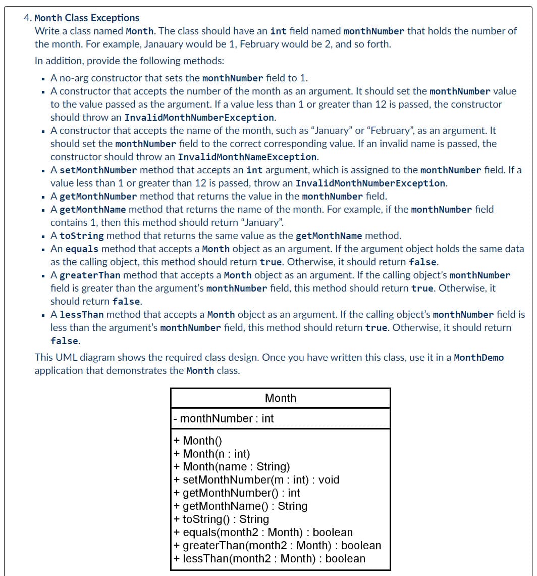 4. Month Class Exceptions
Write a class named Month. The class should have an int field named monthNumber that holds the number of
the month. For example, Janauary would be 1, February would be 2, and so forth.
In addition, provide the following methods:
▪ A no-arg constructor that sets the monthNumber field to 1.
▪ A constructor that accepts the number of the month as an argument. It should set the monthNumber value
to the value passed as the argument. If a value less than 1 or greater than 12 is passed, the constructor
should throw an InvalidMonthNumber Exception.
▪ A constructor that accepts the name of the month, such as "January" or "February", as an argument. It
should set the monthNumber field to the correct corresponding value. If an invalid name is passed, the
constructor should throw an InvalidMonthNameException.
■
A set MonthNumber method that accepts an int argument, which is assigned to the monthNumber field. If a
value less than 1 or greater than 12 is passed, throw an InvalidMonth Number Exception.
▪ A getMonthNumber method that returns the value in the monthNumber field.
▪ A getMonthName method that returns the name of the month. For example, if the monthNumber field
contains 1, then this method should return "January".
▪ A toString method that returns the same value as the getMonthName method.
An equals method that accepts a Month object as an argument. If the argument object holds the same data
as the calling object, this method should return true. Otherwise, it should return false.
■
A greater Than method that accepts a Month object as an argument. If the calling object's monthNumber
field is greater than the argument's monthNumber field, this method should return true. Otherwise, it
should return false.
A less Than method that accepts a Month object as an argument. If the calling object's monthNumber field is
less than the argument's monthNumber field, this method should return true. Otherwise, it should return
false.
This UML diagram shows the required class design. Once you have written this class, use it in a MonthDemo
application that demonstrates the Month class.
Month
monthNumber: int
+ Month()
+ Month (n int)
+ Month(name : String)
+ setMonthNumber(mint) : void
+ getMonthNumber() : int
+ getMonthName(): String
+ toString(): String
+ equals(month2 Month): boolean
+ greaterThan(month2: Month) : boolean
+ lessThan(month2 Month): boolean