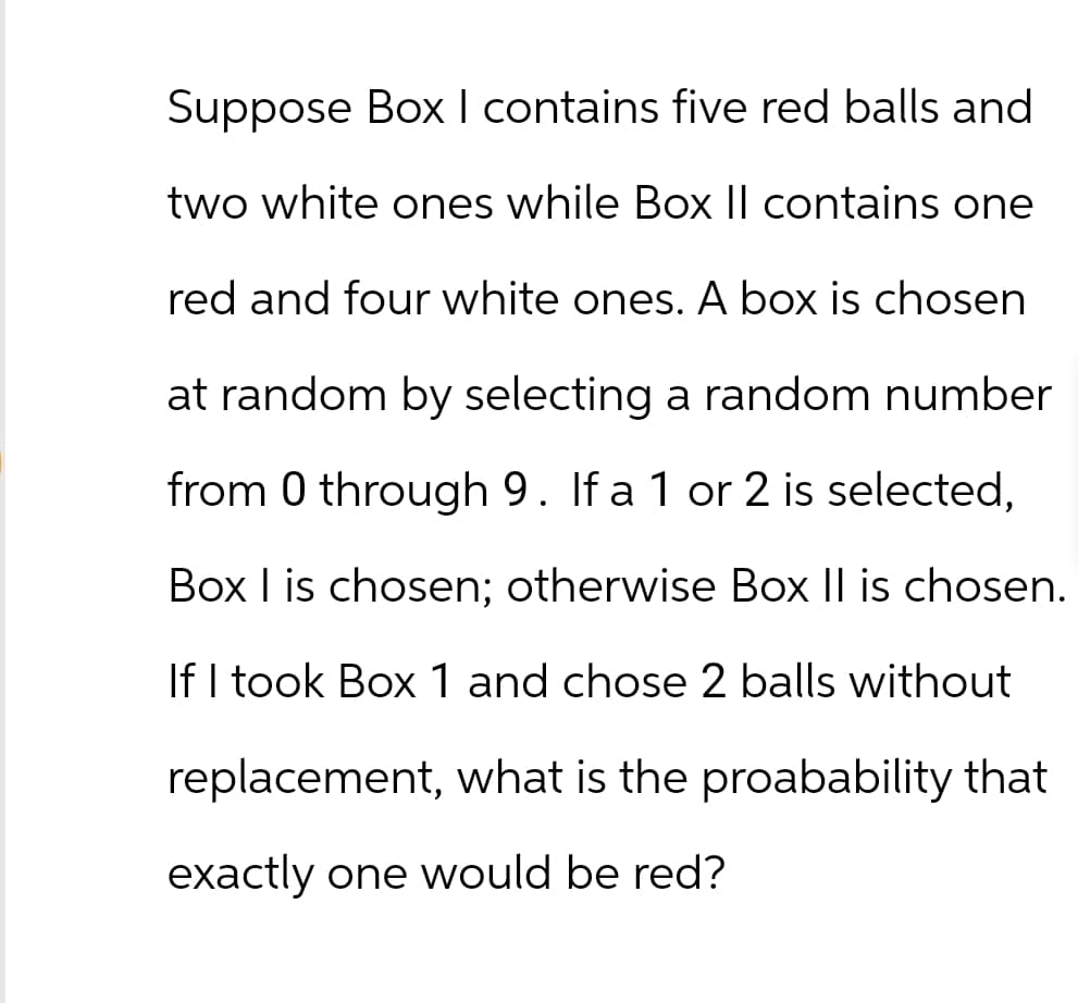 Suppose Box I contains five red balls and
two white ones while Box II contains one
red and four white ones. A box is chosen
at random by selecting a random number
from 0 through 9. If a 1 or 2 is selected,
Box I is chosen; otherwise Box II is chosen.
If I took Box 1 and chose 2 balls without
replacement, what is the proabability that
exactly one would be red?