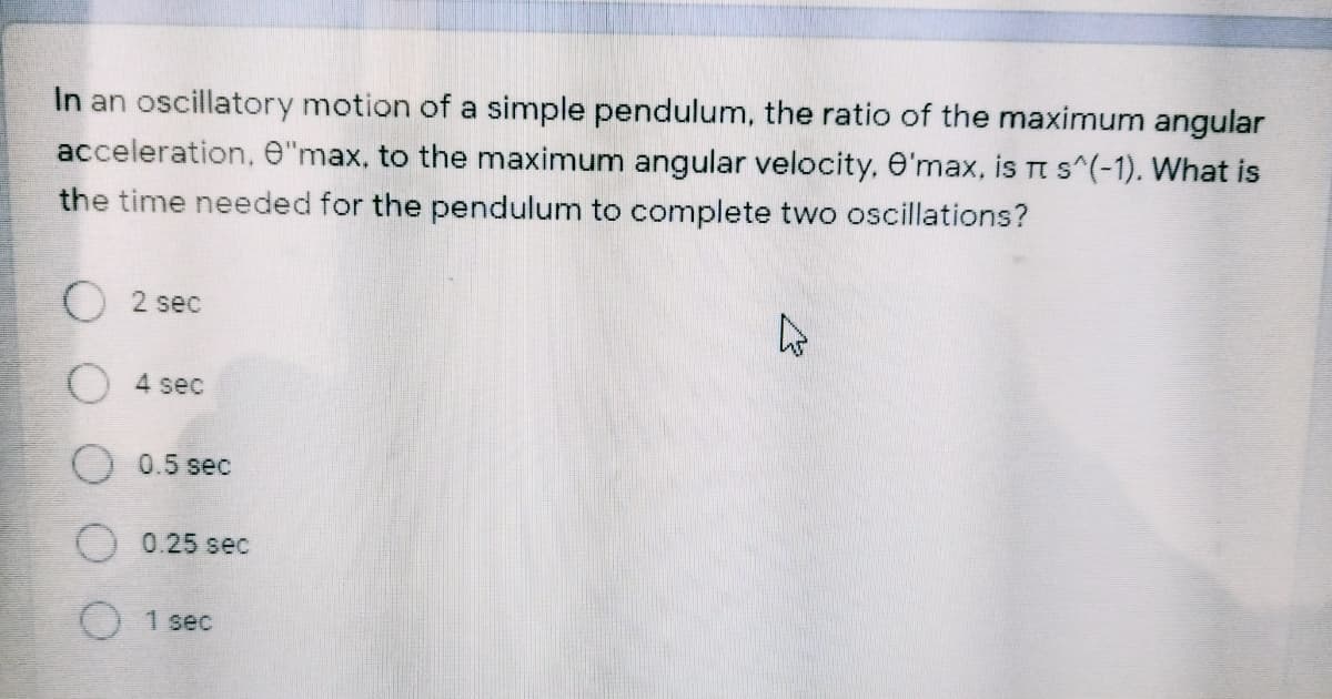 In an oscillatory motion of a simple pendulum, the ratio of the maximum angular
acceleration, e"max, to the maximum angular velocity, e'max, is Tt s^(-1). What is
the time needed for the pendulum to complete two oscillations?
2 sec
4 sec
0.5 sec
0.25 sec
01sec
