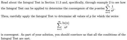 Read about the Integral Test in Section 11.3 and, specifically, through example 2 to see how
the Integral Test can be applied to determine the convergence of the p-series
Then, carefully apply the Integral Test to determine all valucs of p for which the serics
- In(n)
is convergent. As part of your solution, you should convince us that all the conditions of the
Integral Test are met.
