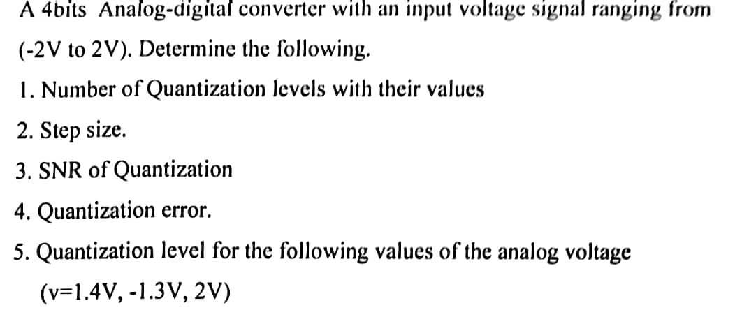 A 4bits Analog-digital converter with an input voltage signal ranging from
(-2V to 2V). Determine the following.
1. Number of Quantization levels with their values
2. Step size.
3. SNR of Quantization
4. Quantization error.
5. Quantization level for the following values of the analog voltage
(v=1.4V, -1.3V, 2V)
