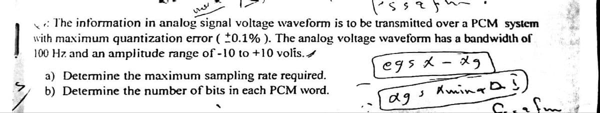is saf
The information in analog signal voltage waveform is to be transmitted over a PCM system
with maximum quantization error (±0.1%). The analog voltage waveform has a bandwidth of
100 Hz and an amplitude range of -10 to +10 volis. ✔
egsx-xg
vel
a) Determine the maximum sampling rate required.
b) Determine the number of bits in each PCM word.
ад
3
Aming
as
Serafu