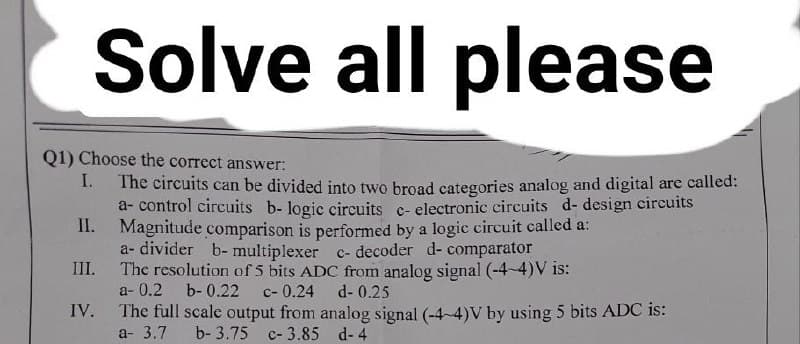 Solve all please
Q1) Choose the correct answer:
I.
The circuits can be divided into two broad categories analog and digital are called:
a- control circuits b- logic circuits c- electronic circuits d- design circuits
II. Magnitude comparison is performed by a logic circuit called a:
III.
a- divider b- multiplexer c- decoder d- comparator
The resolution of 5 bits ADC from analog signal (-4-4)V is:
a-0.2 b-0.22 c- 0.24
d-0.25
IV.
The full scale output from analog signal (-4-4)V by using 5 bits ADC is:
a- 3.7 b- 3.75 c-3.85 d-4