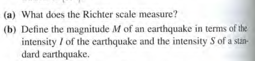 (a) What does the Richter scale measure?
(b) Define the magnitude M of an earthquake in terms of the
intensity / of the earthquake and the intensity S of a stan-
dard earthquake.

