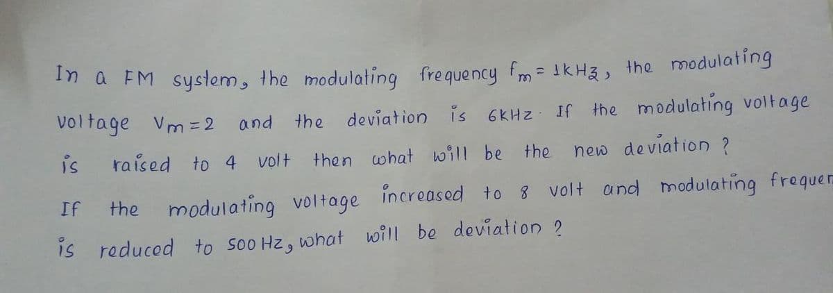 In a EM system, the modulating frequency fm = IKH3, the modulating
Voltage Vm = 2 and the deviation is 6KHZ If the modulating voltage
is
raised to 4 volt then what will be the new deviation ?
If
the modulating voltage incroasod to 8 volt and madulating frequer
IS reduced to so0 Hz, what will be deviation 2
6.
