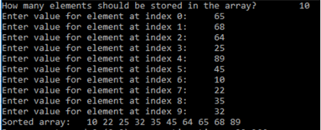 How many elements should be stored in the array?
Enter value for element at index 0:
Enter value for element at index 1:
Enter value for element at index 2:
Enter value for element at index 3:
Enter value for element at index 4:
Enter value for element at index 5:
Enter value for element at index 6:
Enter value for element at index 7:
Enter value for element at index 8:
Enter value for element at index 9:
Sorted array:
10
65
68
64
25
89
45
10
22
35
32
10 22 25 32 35 45 64 65 68 89
