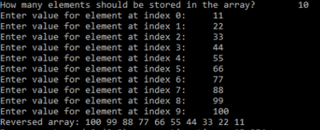 How many elements should be stored in the array?
Enter value for element at index 0:
Enter value for element at index 1:
Enter value for element at index 2:
10
11
22
33
Enter value for element at index 3:
Enter value for element at index 4:
Enter value for element at index 5:
44
55
66
Enter value for element at index 6:
Enter value for element at index 7:
Enter value for element at index 8:
77
88
99
Enter value for element at index 9:
100
Reversed array: 100 99 88 77 66 55 44 33 22 11
