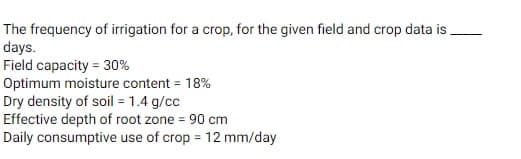 The frequency of irrigation for a crop, for the given field and crop data is.
days.
Field capacity = 30%
Optimum moisture content = 18%
Dry density of soil = 1.4 g/cc
Effective depth of root zone = 90 cm
Daily consumptive use of crop=12 mm/day
