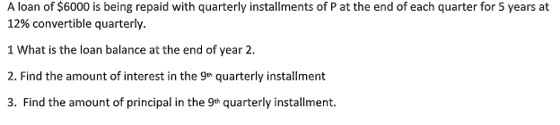 A loan of $6000 is being repaid with quarterly installments of P at the end of each quarter for 5 years at
12% convertible quarterly.
1 What is the loan balance at the end of year 2.
2. Find the amount of interest in the g quarterly installment
3. Find the amount of principal in the 9th quarterly installment.
