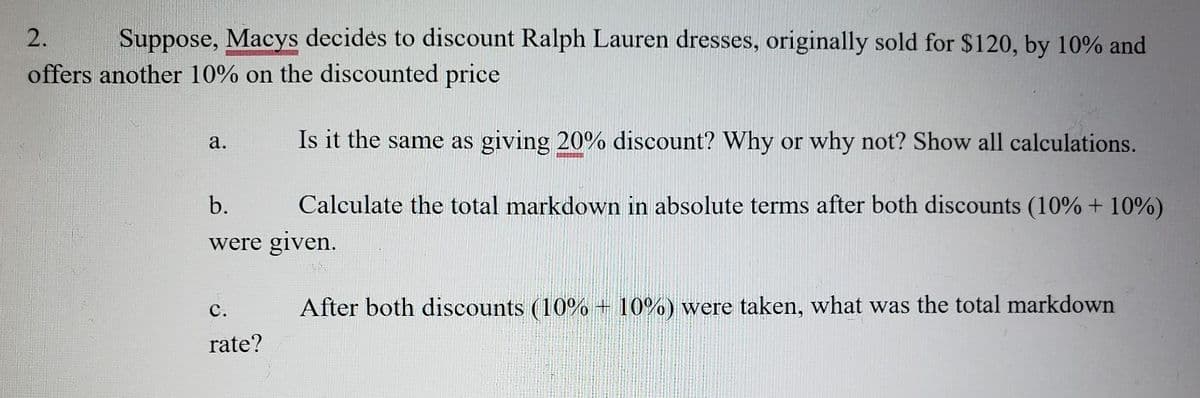 2.
Suppose, Macys decides to discount Ralph Lauren dresses, originally sold for $120, by 10% and
offers another 10% on the discounted price
Is it the same as giving 20% discount? Why or why not? Show all calculations.
а.
RERERER
b.
Calculate the total markdown in absolute terms after both discounts (10% + 10%)
were given.
с.
After both discounts (10% + 10%) were taken, what was the total markdown
rate?
