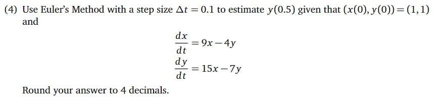 (4) Use Euler's Method with a step size At = 0.1 to estimate y(0.5) given that (x(0), y(0)) = (1,1)
and
dx
- = 9x - 4y
dt
%3D
dy
= 15x – 7y
dt
%3D
Round your answer to 4 decimals.
