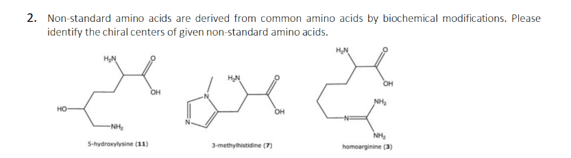2. Non-standard amino acids are derived from common amino acids by biochemical modifications. Please
identify the chiral centers of given non-standard amino acids.
HN
HN
OH
OH
NH2
но
OH
-NH2
NH2
5-hydroxylysine (11)
3-methylhistidine (7)
homoarginine (3)
