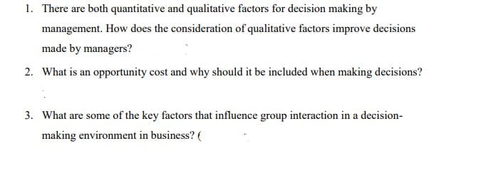 1. There are both quantitative and qualitative factors for decision making by
management. How does the consideration of qualitative factors improve decisions
made by managers?
2. What is an opportunity cost and why should it be included when making decisions?
3. What are some of the key factors that influence group interaction in a decision-
making environment in business? (