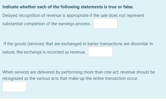 Indicate whether each of the following statements is true or false.
Delayed recognition of revenue is appropriate if the sale does not represent
substantial completion of the earnings process.
If the goods (services) that are exchanged in barter transactions are dissimilar in
nature, the exchange is recorded as revenue.
When services are delivered by performing more than one act, revenue should be
recognized as the various acts that make up the entire transaction occur.