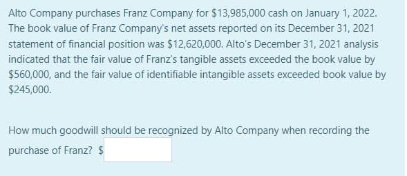 Alto Company purchases Franz Company for $13,985,000 cash on January 1, 2022.
The book value of Franz Company's net assets reported on its December 31, 2021
statement of financial position was $12,620,000. Alto's December 31, 2021 analysis
indicated that the fair value of Franz's tangible assets exceeded the book value by
$560,000, and the fair value of identifiable intangible assets exceeded book value by
$245,000.
How much goodwill should be recognized by Alto Company when recording the
purchase of Franz? $