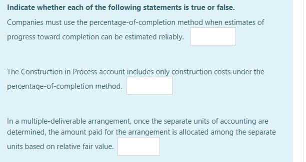 Indicate whether each of the following statements is true or false.
Companies must use the percentage-of-completion method when estimates of
progress toward completion can be estimated reliably.
The Construction in Process account includes only construction costs under the
percentage-of-completion method.
In a multiple-deliverable arrangement, once the separate units of accounting are
determined, the amount paid for the arrangement is allocated among the separate
units based on relative fair value.