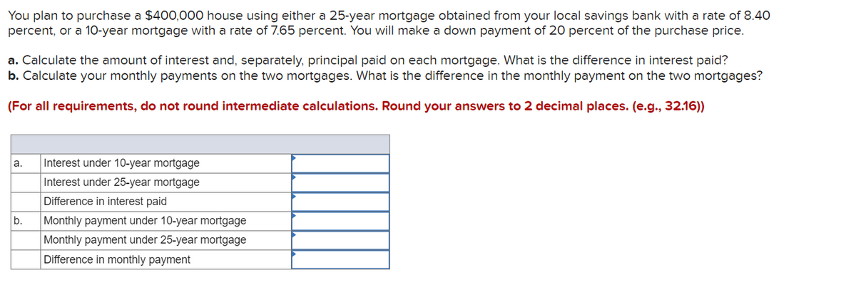 You plan to purchase a $400,000 house using either a 25-year mortgage obtained from your local savings bank with a rate of 8.40
percent, or a 10-year mortgage with a rate of 7.65 percent. You will make a down payment of 20 percent of the purchase price.
a. Calculate the amount of interest and, separately, principal paid on each mortgage. What is the difference in interest paid?
b. Calculate your monthly payments on the two mortgages. What is the difference in the monthly payment on the two mortgages?
(For all requirements, do not round intermediate calculations. Round your answers to 2 decimal places. (e.g., 32.16))
a.
b.
Interest under 10-year mortgage
Interest under 25-year mortgage
Difference in interest paid
Monthly payment under 10-year mortgage
Monthly payment under 25-year mortgage
Difference in monthly payment