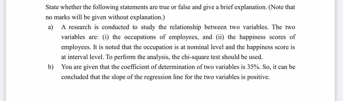 State whether the following statements are true or false and give a brief explanation. (Note that
no marks will be given without explanation.)
a) A research is conducted to study the relationship between two variables. The two
variables are: (i) the occupations of employees, and (ii) the happiness scores of
employees. It is noted that the occupation is at nominal level and the happiness score is
at interval level. To perform the analysis, the chi-square test should be used.
b)
You are given that the coefficient of determination of two variables is 35%. So, it can be
concluded that the slope of the regression line for the two variables is positive.
