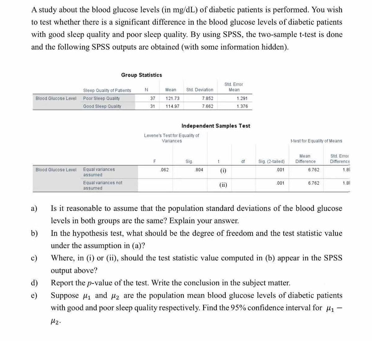 A study about the blood glucose levels (in mg/dL) of diabetic patients is performed. You wish
to test whether there is a significant difference in the blood glucose levels of diabetic patients
with good sleep quality and poor sleep quality. By using SPSS, the two-sample t-test is done
and the following SPSS outputs are obtained (with some information hidden).
Blood Glucose Level
Blood Glucose Level
c)
d)
e)
Group Statistics
Sleep Quality of Patients:
Poor Sleep Quality
Good Sleep Quality
Equal variances
assumed
Equal variances not
assumed
N
37
31
Meant
121.73
114.97
F
Std. Deviation
7.852
7.662
Levene's Test for Equality of
Variances
062
Independent Samples Test
Sig.
.804
Std. Error
Mean
t
(i)
1.291
1.376
(ii)
df
Sig. (2-tailed)
.001
.001
t-test for Equality of Means
Mean
Difference
6.762
6.762
Std. Error
Difference
1.8
a)
Is it reasonable to assume that the population standard deviations of the blood glucose
levels in both groups are the same? Explain your answer.
b)
In the hypothesis test, what should be the degree of freedom and the test statistic value
under the assumption in (a)?
Where, in (i) or (ii), should the test statistic value computed in (b) appear in the SPSS
output above?
Report the p-value of the test. Write the conclusion in the subject matter.
Suppose ₁ and ₂ are the population mean blood glucose levels of diabetic patients
with good and poor sleep quality respectively. Find the 95% confidence interval for μ₁
4₂.
1.8
-