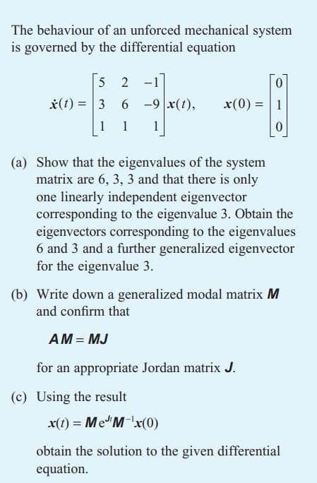 The behaviour of an unforced mechanical system
is governed by the differential equation
5 2 -1
0
x(1) = 3
6-9 x(t),
x(0) = 1
1
1
1
0
(a) Show that the eigenvalues of the system
matrix are 6, 3, 3 and that there is only
one linearly independent eigenvector
corresponding to the eigenvalue 3. Obtain the
eigenvectors corresponding to the eigenvalues
6 and 3 and a further generalized eigenvector
for the eigenvalue 3.
(b) Write down a generalized modal matrix M
and confirm that
AM = MJ
for an appropriate Jordan matrix J.
x(t) = Me M-¹x(0)
obtain the solution to the given differential
equation.
(c) Using the result