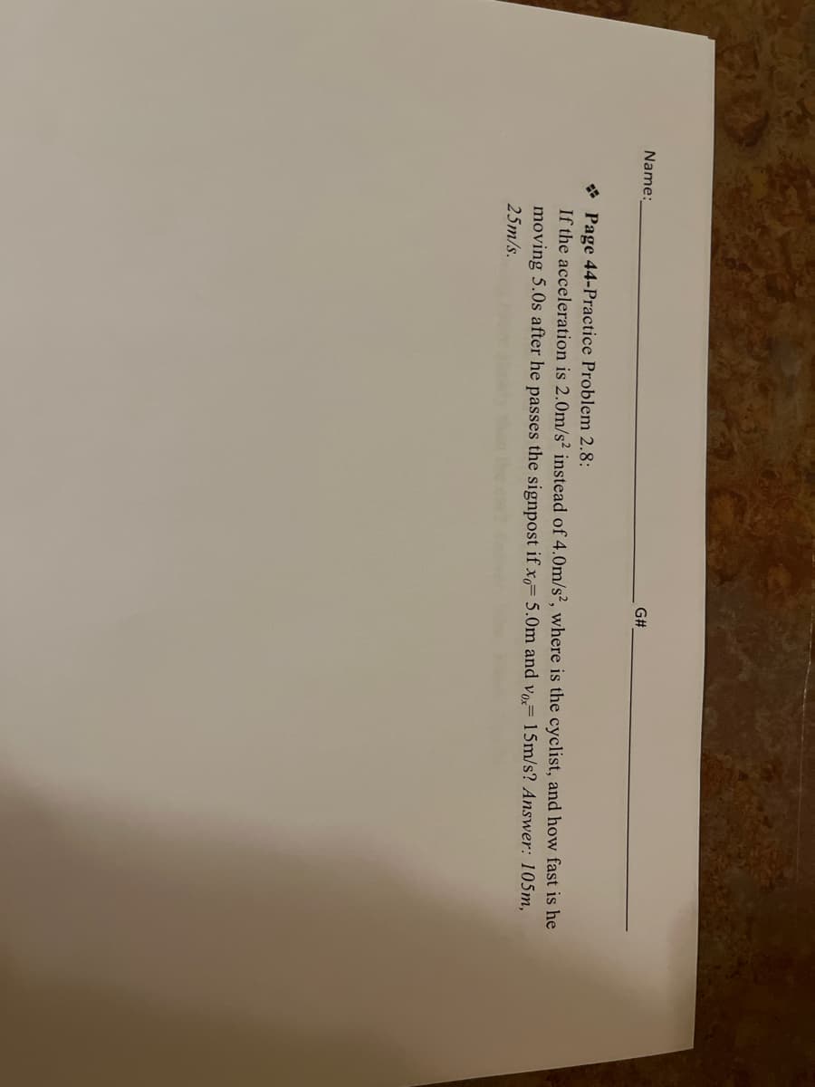 Name:
G#
Page 44-Practice Problem 2.8:
If the acceleration is 2.0m/s² instead of 4.0m/s2, where is the cyclist, and how fast is he
moving 5.0s after he passes the signpost if x 5.0m and vox 15m/s? Answer: 105m,
25m/s.