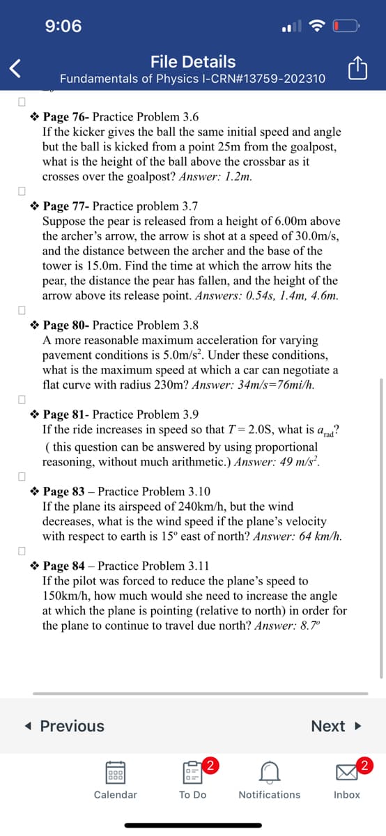 0
0
0
9:06
File Details
Fundamentals of Physics I-CRN#13759-202310
Page 76- Practice Problem 3.6
If the kicker gives the ball the same initial speed and angle
but the ball is kicked from a point 25m from the goalpost,
what is the height of the ball above the crossbar as it
crosses over the goalpost? Answer: 1.2m.
Page 77- Practice problem 3.7
Suppose the pear is released from a height of 6.00m above
the archer's arrow, the arrow is shot at a speed of 30.0m/s,
and the distance between the archer and the base of the
tower is 15.0m. Find the time at which the arrow hits the
pear, the distance the pear has fallen, and the height of the
arrow above its release point. Answers: 0.54s, 1.4m, 4.6m.
Page 80-Practice Problem 3.8
A more reasonable maximum acceleration for varying
pavement conditions is 5.0m/s². Under these conditions,
what is the maximum speed at which a car can negotiate a
flat curve with radius 230m? Answer: 34m/s-76mi/h.
Page 81- Practice Problem 3.9
If the ride increases in speed so that T = 2.0S, what is ad?
(this question can be answered by using proportional
reasoning, without much arithmetic.) Answer: 49 m/s².
Page 83 - Practice Problem 3.10
If the plane its airspeed of 240km/h, but the wind
decreases, what is the wind speed if the plane's velocity
with respect to earth is 15° east of north? Answer: 64 km/h.
❖ Page 84 - Practice Problem 3.11
If the pilot was forced to reduce the plane's speed to
150km/h, how much would she need to increase the angle
at which the plane is pointing (relative to north) in order for
the plane to continue to travel due north? Answer: 8.7°
◄ Previous
Calendar
To Do
C
Notifications
Next ►
Inbox