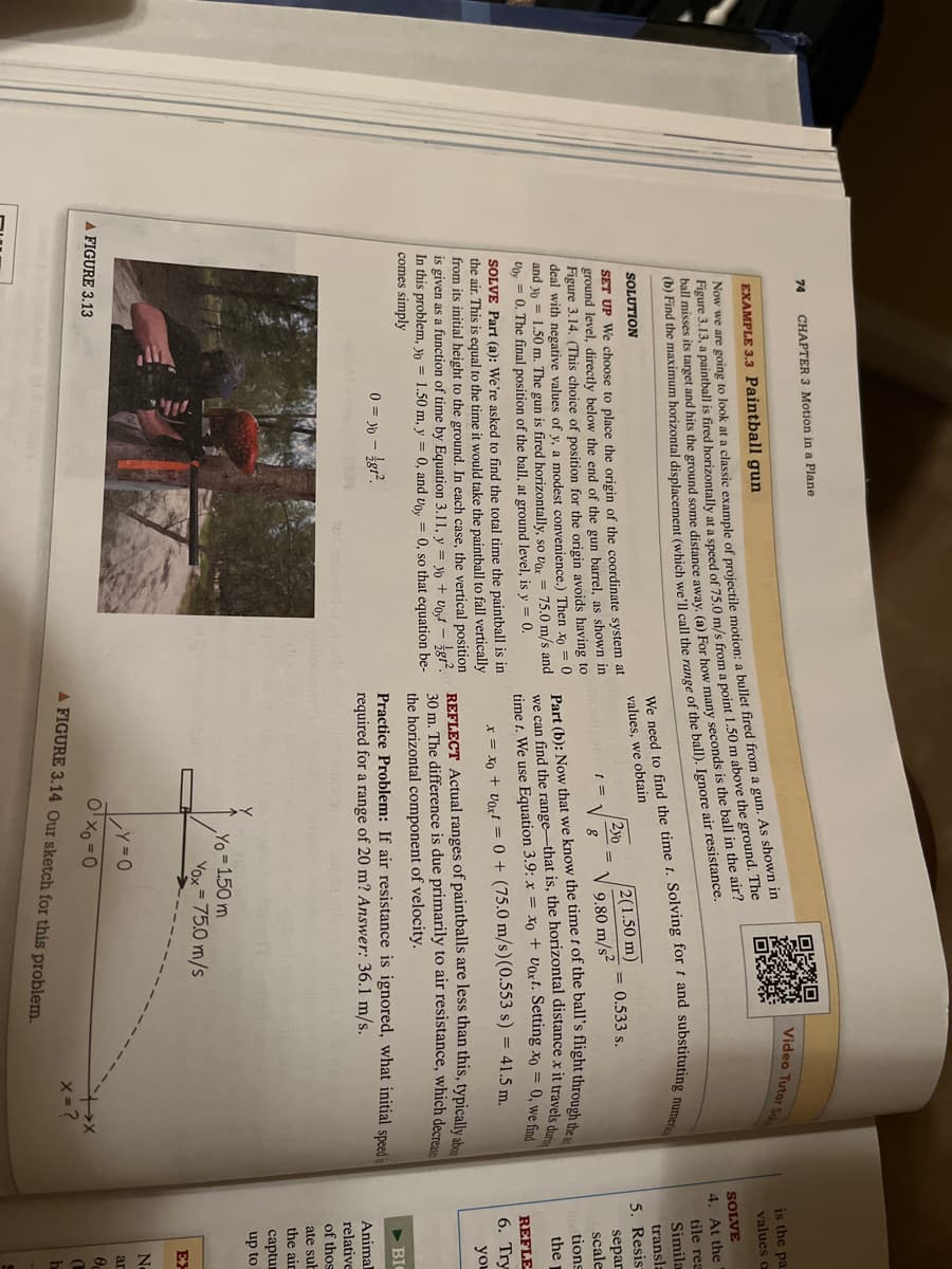 74
CHAPTER 3 Motion in a Plane
EXAMPLE 3.3 Paintball gun
Now we are going to look at a classic example of projectile motion: a bullet fired from a gun. As shown in
Figure 3.13, a paintball is fired horizontally at a speed of 75.0 m/s from a point 1.50 m above the ground. The
ball misses its target and hits the ground some distance away. (a) For how many seconds is the ball in the air?
(b) Find the maximum horizontal displacement (which we'll call the range of the ball). Ignore air resistance.
SOLUTION
0
SET UP We choose to place the origin of the coordinate system at
ground level, directly below the end of the gun barrel, as shown in
Figure 3.14. (This choice of position for the origin avoids having to
deal with negative values of y, a modest convenience.) Then xo
and yo= 1.50 m. The gun is fired horizontally, so vor= 75.0 m/s and
Voy = 0. The final position of the ball, at ground level, is y = 0.
SOLVE Part (a): We're asked to find the total time the paintball is in
the air. This is equal to the time it would take the paintball to fall vertically
from its initial height to the ground. In each case, the vertical position
is given as a function of time by Equation 3.11, y = yo voyt - gt².
In this problem, yo = 1.50 m, y = 0, and voy 0, so that equation be-
comes simply
0 = 30 - /gt².
A FIGURE 3.13
Dikk
and mor
We need to find the time t. Solving fort and substituting numeric
values, we obtain
1 =
210
8
2(1.50 m)
9.80 m/s²
Video Tutor Se
= 0.533 s.
Part (b): Now that we know the time t of the ball's flight through the a
we can find the range-that is, the horizontal distance x it travels during
time t. We use Equation 3.9: x = xo + Vaxt. Setting xo = 0, we find
x = xo + Voxt = 0 + (75.0 m/s) (0.553 s) = 41.5 m.
REFLECT Actual ranges of paintballs are less than this, typically abou
30 m. The difference is due primarily to air resistance, which decrease
the horizontal component of velocity.
Yo = 1.50 m
Practice Problem: If air resistance is ignored, what initial speed is
required for a range of 20 m? Answer: 36.1 m/s.
Vox = 75.0 m/s
Y=0
0¹x0=0
A FIGURE 3.14 Our sketch for this problem.
X = ?
is the pa
values a
SOLVE
4. At the
tile rea
Simila
transla
5. Resis
separ
scale
tions
the
REFLE
6. Try
you
BIC
Animal
relative
of thos
ate sub
the air
captur
up to
EX
N
аг
0
0