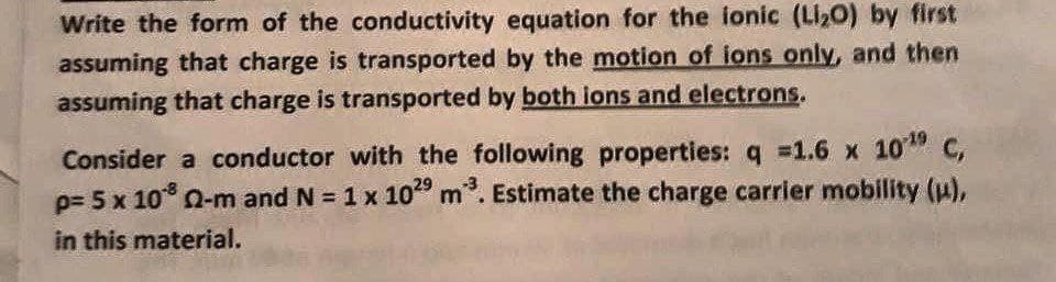 Write the form of the conductivity equation for the ionic (Li2O) by first
assuming that charge is transported by the motion of ions only, and then
assuming that charge is transported by both ions and electrons.
Consider a conductor with the following properties: q 1.6 x 10" C,
p= 5 x 10° Q-m and N = 1 x 10" m. Estimate the charge carrier mobility (),
in this material.
