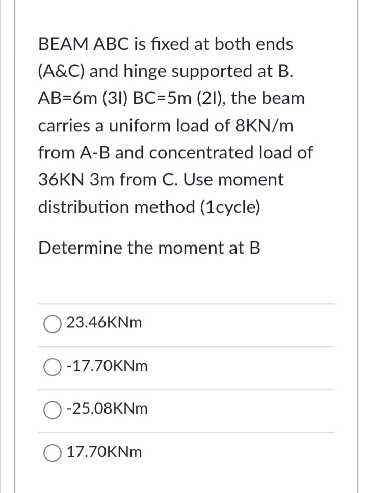 BEAM ABC is fixed at both ends
(A&C) and hinge supported at B.
AB=6m (31) BC=5m (21), the beam
carries a uniform load of 8KN/m
from A-B and concentrated load of
36KN 3m from C. Use moment
distribution method (1cycle)
Determine the moment at B
23.46KNM
O-17.70KNM
-25.08KNM
17.70KNM
