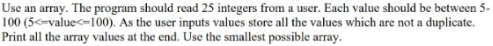 Use an array. The program should read 25 integers from a user. Each value should be between 5-
100 (5<-value<-100). As the user inputs values store all the values which are not a duplicate.
Print all the array values at the end. Use the smallest possible array.
