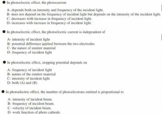 In photoclectric effect, the photocurrent
A- depends both on intensity and frequency of the incident light.
B- does not depend on the frequency of incident light but depends on the intensity of the incident light.
C- decreases with increase in frequency of incident light.
D- increases with increase in frequency of incident light.
- In photoelectric effect, the photoelectric current is independent of
A- intensity of incident light
B- potential difference applied between the two electrodes
C- the nature of emitter material
D- frequency of incident light
In photoelectric effect, stopping potential depends on
A- frequency of incident light
B- nature of the emitter material
C- intensity of incident light
D- both (A) and (B)
In photoelectric effect, the number of photoelectrons emitted is proportional to
A- intensity of incident beam.
B- frequency of incident beam.
C- velocity of incident beam.
D- work function of photo cathode.
