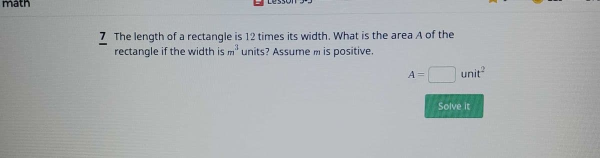 math
7 The length of a rectangle is 12 times its width. What is the area A of the
rectangle if the width is m³ units? Assume m is positive.
3
A =
unit²
Solve it
